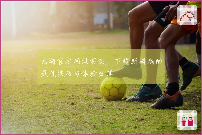 九游官方网站实测：下载新游戏的最佳技巧与体验分享