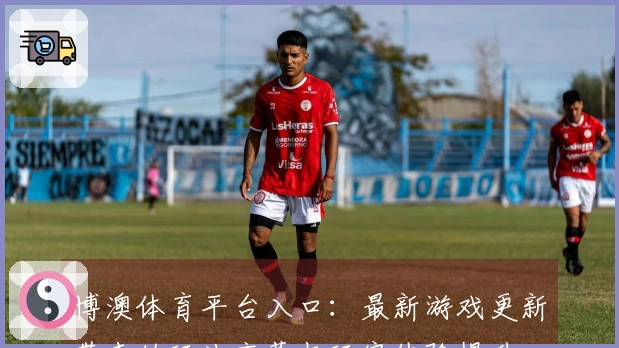 博澳体育平台入口：最新游戏更新带来的玩法变革与玩家体验提升