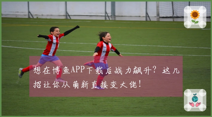 想在博鱼APP下载后战力飙升？这几招让你从萌新直接变大佬！