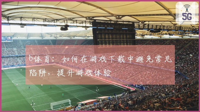 b体育：如何在游戏下载中避免常见陷阱，提升游戏体验
