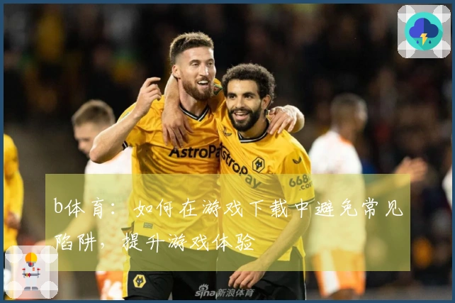 b体育：如何在游戏下载中避免常见陷阱，提升游戏体验